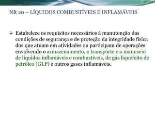 NR 20 – LÍQUIDOS COMBUSTÍVEIS E INFLAMÁVEIS



 Estabelece os requisitos necessários à manutenção das
  condições de segurança e de proteção da integridade física
  dos que atuam em atividades ou participam de operações
  envolvendo o armazenamento, o transporte e o manuseio
  de líquidos inflamáveis e combustíveis, de gás liquefeito de
  petróleo (GLP) e outros gases inflamáveis.
 