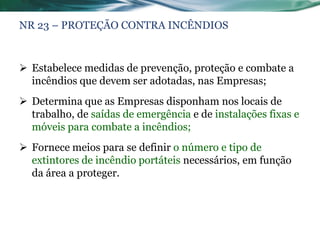 NR 23 – PROTEÇÃO CONTRA INCÊNDIOS



 Estabelece medidas de prevenção, proteção e combate a
  incêndios que devem ser adotadas, nas Empresas;
 Determina que as Empresas disponham nos locais de
  trabalho, de saídas de emergência e de instalações fixas e
  móveis para combate a incêndios;
 Fornece meios para se definir o número e tipo de
  extintores de incêndio portáteis necessários, em função
  da área a proteger.
 