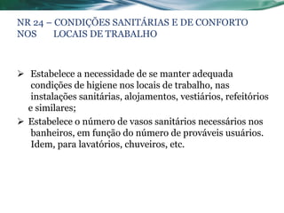 NR 24 – CONDIÇÕES SANITÁRIAS E DE CONFORTO
NOS     LOCAIS DE TRABALHO



 Estabelece a necessidade de se manter adequada
   condições de higiene nos locais de trabalho, nas
   instalações sanitárias, alojamentos, vestiários, refeitórios
  e similares;
 Estabelece o número de vasos sanitários necessários nos
   banheiros, em função do número de prováveis usuários.
   Idem, para lavatórios, chuveiros, etc.
 