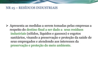 NR 25 – RESÍDUOS INDUSTRIAIS




 Apresenta as medidas a serem tomadas pelas empresas a
  respeito do destino final a ser dado a seus resíduos
   industriais (sólidos, líquidos e gasosos) e esgotos
   sanitários, visando a preservação e proteção da saúde de
   seus empregados e atendendo aos interesses da
   preservação e proteção do meio ambiente.
 
