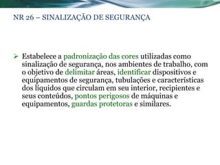NR 26 – SINALIZAÇÃO DE SEGURANÇA




 Estabelece a padronização das cores utilizadas como
  sinalização de segurança, nos ambientes de trabalho, com
  o objetivo de delimitar áreas, identificar dispositivos e
  equipamentos de segurança, tubulações e características
  dos líquidos que circulam em seu interior, recipientes e
  seus conteúdos, pontos perigosos de máquinas e
  equipamentos, guardas protetoras e similares.
 