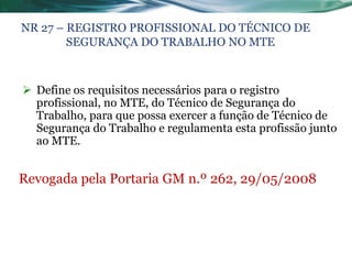 NR 27 – REGISTRO PROFISSIONAL DO TÉCNICO DE
        SEGURANÇA DO TRABALHO NO MTE



 Define os requisitos necessários para o registro
  profissional, no MTE, do Técnico de Segurança do
  Trabalho, para que possa exercer a função de Técnico de
  Segurança do Trabalho e regulamenta esta profissão junto
  ao MTE.


Revogada pela Portaria GM n.º 262, 29/05/2008
 