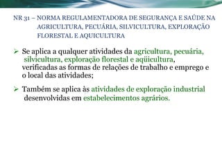 NR 31 – NORMA REGULAMENTADORA DE SEGURANÇA E SAÚDE NA
        AGRICULTURA, PECUÁRIA, SILVICULTURA, EXPLORAÇÃO
        FLORESTAL E AQUICULTURA

 Se aplica a qualquer atividades da agricultura, pecuária,
   silvicultura, exploração florestal e aqüicultura,
  verificadas as formas de relações de trabalho e emprego e
  o local das atividades;
 Também se aplica às atividades de exploração industrial
  desenvolvidas em estabelecimentos agrários.
 