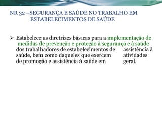 NR 32 –SEGURANÇA E SAÚDE NO TRABALHO EM
       ESTABELECIMENTOS DE SAÚDE


 Estabelece as diretrizes básicas para a implementação de
   medidas de prevenção e proteção à segurança e à saúde
  dos trabalhadores de estabelecimentos de assistência à
  saúde, bem como daqueles que exercem         atividades
  de promoção e assistência à saúde em         geral.
 