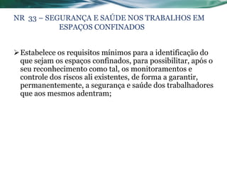 NR 33 – SEGURANÇA E SAÚDE NOS TRABALHOS EM
           ESPAÇOS CONFINADOS


Estabelece os requisitos mínimos para a identificação do
 que sejam os espaços confinados, para possibilitar, após o
 seu reconhecimento como tal, os monitoramentos e
 controle dos riscos ali existentes, de forma a garantir,
 permanentemente, a segurança e saúde dos trabalhadores
 que aos mesmos adentram;
 