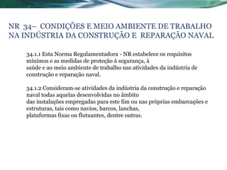 NR 34– CONDIÇÕES E MEIO AMBIENTE DE TRABALHO
NA INDÚSTRIA DA CONSTRUÇÃO E REPARAÇÃO NAVAL

   34.1.1 Esta Norma Regulamentadora - NR estabelece os requisitos
   mínimos e as medidas de proteção à segurança, à
   saúde e ao meio ambiente de trabalho nas atividades da indústria de
   construção e reparação naval.

   34.1.2 Consideram-se atividades da indústria da construção e reparação
   naval todas aquelas desenvolvidas no âmbito
   das instalações empregadas para este fim ou nas próprias embarcações e
   estruturas, tais como navios, barcos, lanchas,
   plataformas fixas ou flutuantes, dentre outras.
 