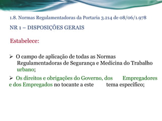 1.8. Normas Regulamentadoras da Portaria 3.214 de 08/06/1.978

NR 1 – DISPOSIÇÕES GERAIS

Estabelece:

 O campo de aplicação de todas as Normas
  Regulamentadoras de Segurança e Medicina do Trabalho
  urbano;
 Os direitos e obrigações do Governo, dos    Empregadores
e dos Empregados no tocante a este      tema específico;
 