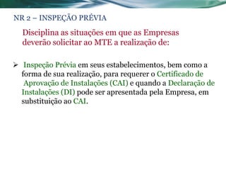 NR 2 – INSPEÇÃO PRÉVIA
  Disciplina as situações em que as Empresas
  deverão solicitar ao MTE a realização de:

 Inspeção Prévia em seus estabelecimentos, bem como a
  forma de sua realização, para requerer o Certificado de
   Aprovação de Instalações (CAI) e quando a Declaração de
  Instalações (DI) pode ser apresentada pela Empresa, em
  substituição ao CAI.
 