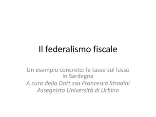 Il federalismo fiscale
Un esempio concreto: le tasse sul lusso
in Sardegna
A cura della Dott.ssa Francesca Stradini
Assegnista Università di Urbino
 