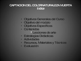 CAPTACION DEL COLORNATURALEZA MUERTA Indice Objetivos Generales del Curso Objetivo del modulo Objetivos Específicos Contenidos *  Lecciones de arte Estrategias Didácticas Actividades Recursos, Materiales y Técnicas  Evaluación 