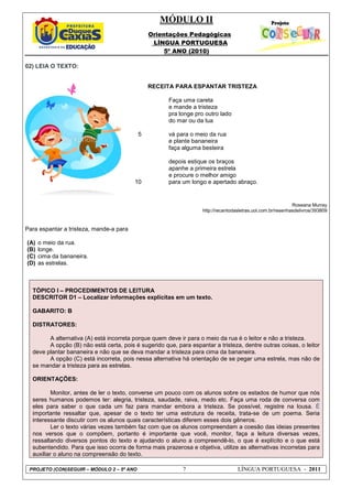 MÓDULO II
Orientações Pedagógicas
LÍNGUA PORTUGUESA
5º ANO (2010)
PROJETO (CON)SEGUIR – MÓDULO 2 – 5º ANO 7 LÍNGUA PORTUGUESA - 2011
02) LEIA O TEXTO:
Roseana Murray
http://recantodasletras.uol.com.br/resenhasdelivros/393809
Para espantar a tristeza, mande-a para
(A) o meio da rua.
(B) longe.
(C) cima da bananeira.
(D) as estrelas.
TÓPICO I – PROCEDIMENTOS DE LEITURA
DESCRITOR D1 – Localizar informações explícitas em um texto.
GABARITO: B
DISTRATORES:
A alternativa (A) está incorreta porque quem deve ir para o meio da rua é o leitor e não a tristeza.
A opção (B) não está certa, pois é sugerido que, para espantar a tristeza, dentre outras coisas, o leitor
deve plantar bananeira e não que se deva mandar a tristeza para cima da bananeira.
A opção (C) está incorreta, pois nessa alternativa há orientação de se pegar uma estrela, mas não de
se mandar a tristeza para as estrelas.
ORIENTAÇÕES:
Monitor, antes de ler o texto, converse um pouco com os alunos sobre os estados de humor que nós
seres humanos podemos ter: alegria, tristeza, saudade, raiva, medo etc. Faça uma roda de conversa com
eles para saber o que cada um faz para mandar embora a tristeza. Se possível, registre na lousa. É
importante ressaltar que, apesar de o texto ter uma estrutura de receita, trata-se de um poema. Seria
interessante discutir com os alunos quais características diferem esses dois gêneros.
Ler o texto várias vezes também faz com que os alunos compreendam a coesão das ideias presentes
nos versos que o compõem, portanto é importante que você, monitor, faça a leitura diversas vezes,
ressaltando diversos pontos do texto e ajudando o aluno a compreendê-lo, o que é explícito e o que está
subentendido. Para que isso ocorra de forma mais prazerosa e objetiva, utilize as alternativas incorretas para
auxiliar o aluno na compreensão do texto.
5
10
RECEITA PARA ESPANTAR TRISTEZA
Faça uma careta
e mande a tristeza
pra longe pro outro lado
do mar ou da lua
vá para o meio da rua
e plante bananeira
faça alguma besteira
depois estique os braços
apanhe a primeira estrela
e procure o melhor amigo
para um longo e apertado abraço.
 
