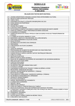 MÓDULO II
Orientações Pedagógicas
LÍNGUA PORTUGUESA
5º ANO (2010)
PROJETO (CON)SEGUIR – MÓDULO 2 – 5º ANO 98 LÍNGUA PORTUGUESA - 2011
RELAÇÃO DOS TEXTOS NESTE MATERIAL
01 JOVENS ARGENTINOS CHEGAM A CAXIAS PARA INTERCÂMBIO CULTURAL
02 RECEITA PARA ESPANTAR TRISTEZA
03 TANTA TINTA
04 GUEPARDO DE 630g É A ATRAÇÃO EM BERÇÁRIO DE ZOO
05 CAIXA MAGICA DE SURPRESA
06 QUE BANHO!
07 VACINA PELO NARIZ
08 A VELHA E SUAS CRIADAS
09 PATO DONALD COMPLETA 60 ANOS E GANHA EXPOSIÇÃO EM SANTO ANDRÉ
10 CAPÔ DO CARRO É “CAMA” PREFERIDA DE MARIA GASOLINA
11 A CIGARRA E A FORMIGA
12 SOBRE BOLINHOS DE CHUVA, PIPOCA E CMO OS SERES VIVOS SE TRANSFORMAM EM
FÓSSEIS
13 A TURMA DO PICAPAU AMARELO: CUCA
14 MONTEIRO LOBATO E O DIA NACIONAL DO LIVRO INFANTIL
15 FANTASIAS ANIMARAM A FOLIA EM CAXIAS
16 ÁGUA POTÁVEL
17 OS DIREITOS E DEVERES DAS CRIANÇAS
18 SEM BARRA
19 A BICHARADA VAI FICAR CALMINHA
20 A CASA
21 JOGO DA VERDADE
22 PROPAGANDA DE ALIMENTOS DEVERÁ SER VOLTADA PARA PAIS
23 O QUE OS GATOS FAZEM POR NÓS
24 CAXIAS FECHA O CERCO CONTRA “GATOS” EM PRAÇAS PÚBLICAS
25 A BELA E A FERA
26 SACOLAS PLÁSTICAS
27 MINHA CHUPETA VIROU ESTRELA
28 RUAS DE SP LEMBRAM CENTENÁRIO DE NASCIMENTO DE ADONIRAN BARBOSA
29 NÃO LEVE GATO POR LEBRE
30 CONTOS POPULARES
31 AFOGADO DO DIVINO
32 OS DENTES TÊM UMA ORDEM PARA CAIR?
33 O FUSCA E O ROBÔ
34 CHEGARAM OS BISCOITOS TRIUNFO TURMA DA MÔNICA JOVEM
35 RECEITINHA: SANDUÍCHE NATURAL
36 CASCÃO: ENCANTADOR DE SERPENTE (TIRINHA)
37 BATATAS DO CARIBE
38 CHICO BENTO E CEBOLINHA: VIAGEM DE CARROÇA (TIRINHA)
39 NA INFÂNCIA É BOM BRINCAR E APRENDER
40 URGENTE! URGENTÍSSIMO!!!
41 PULA-PULA NA PANELA
42 HAGAR: ANIVERSÁRIO DE CASAMENTO
43 A LENDA DOS GUARDIÕES
44 SNOOPY: BEIJO
45 DIREITOS DA CIRANÇA
46 LIVRO DA FAMÍLIA / A IMPORTÂNCIA DA “FAMÍLIA”
47 SACOLAS PLÁSTICAS / ÁGUA NO COPINHO DE PLÁSTICO? TÔ FORA!
48 O SINALEIRO / RADARES COMEÇAM A MULTAR AVANÇO DE SINAL E PARADA SOBRE A FAIXA
NA SEMANA QUE VEM
49 PENADINHO: QUEIMADA
50 O ASNO E O CAVALO
51 GATOS UNHA E CARNE COMEM NA MESMA TIGELA
52 A MULHER E SUA GALINHA
 