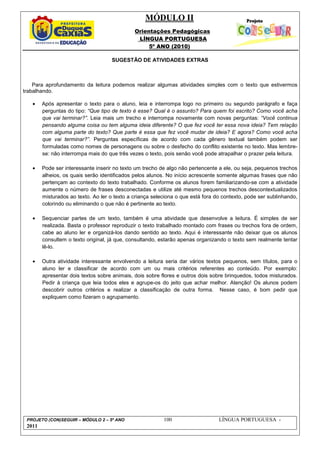 MÓDULO II
Orientações Pedagógicas
LÍNGUA PORTUGUESA
5º ANO (2010)
PROJETO (CON)SEGUIR – MÓDULO 2 – 5º ANO 100 LÍNGUA PORTUGUESA -
2011
SUGESTÃO DE ATIVIDADES EXTRAS
Para aprofundamento da leitura podemos realizar algumas atividades simples com o texto que estivermos
trabalhando.
• Após apresentar o texto para o aluno, leia e interrompa logo no primeiro ou segundo parágrafo e faça
perguntas do tipo: “Que tipo de texto é esse? Qual é o assunto? Para quem foi escrito? Como você acha
que vai terminar?”. Leia mais um trecho e interrompa novamente com novas perguntas: “Você continua
pensando alguma coisa ou tem alguma ideia diferente? O que fez você ter essa nova ideia? Tem relação
com alguma parte do texto? Que parte é essa que fez você mudar de ideia? E agora? Como você acha
que vai terminar?”. Perguntas específicas de acordo com cada gênero textual também podem ser
formuladas como nomes de personagens ou sobre o desfecho do conflito existente no texto. Mas lembre-
se: não interrompa mais do que três vezes o texto, pois senão você pode atrapalhar o prazer pela leitura.
• Pode ser interessante inserir no texto um trecho de algo não pertencente a ele, ou seja, pequenos trechos
alheios, os quais serão identificados pelos alunos. No início acrescente somente algumas frases que não
pertençam ao contexto do texto trabalhado. Conforme os alunos forem familiarizando-se com a atividade
aumente o número de frases desconectadas e utilize até mesmo pequenos trechos descontextualizados
misturados ao texto. Ao ler o texto a criança seleciona o que está fora do contexto, pode ser sublinhando,
colorindo ou eliminando o que não é pertinente ao texto.
• Sequenciar partes de um texto, também é uma atividade que desenvolve a leitura. É simples de ser
realizada. Basta o professor reproduzir o texto trabalhado montado com frases ou trechos fora de ordem,
cabe ao aluno ler e organizá-los dando sentido ao texto. Aqui é interessante não deixar que os alunos
consultem o texto original, já que, consultando, estarão apenas organizando o texto sem realmente tentar
lê-lo.
• Outra atividade interessante envolvendo a leitura seria dar vários textos pequenos, sem títulos, para o
aluno ler e classificar de acordo com um ou mais critérios referentes ao conteúdo. Por exemplo:
apresentar dois textos sobre animais, dois sobre flores e outros dois sobre brinquedos, todos misturados.
Pedir à criança que leia todos eles e agrupe-os do jeito que achar melhor. Atenção! Os alunos podem
descobrir outros critérios e realizar a classificação de outra forma. Nesse caso, é bom pedir que
expliquem como fizeram o agrupamento.
 