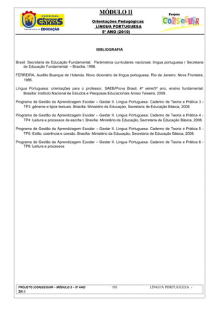MÓDULO II
Orientações Pedagógicas
LÍNGUA PORTUGUESA
5º ANO (2010)
PROJETO (CON)SEGUIR – MÓDULO 2 – 5º ANO 101 LÍNGUA PORTUGUESA -
2011
BIBLIOGRAFIA
Brasil. Secretaria de Educação Fundamental. Parâmetros curriculares nacionais: língua portuguesa / Secretaria
de Educação Fundamental. – Brasília, 1998.
FERREIRA, Aurélio Buarque de Holanda. Novo dicionário de língua portuguesa. Rio de Janeiro: Nova Fronteira,
1986.
Língua Portuguesa: orientações para o professor, SAEB/Prova Brasil, 4ª série/5º ano, ensino fundamental.
Brasília: Instituto Nacional de Estudos e Pesquisas Educacionais Anísio Teixeira, 2009.
Programa de Gestão da Aprendizagem Escolar – Gestar II. Língua Portuguesa: Caderno de Teoria e Prática 3 -
TP3: gêneros e tipos textuais. Brasília: Ministério da Educação, Secretaria de Educação Básica, 2008.
Programa de Gestão da Aprendizagem Escolar – Gestar II. Língua Portuguesa: Caderno de Teoria e Prática 4 -
TP4: Leitura e processos de escrita I. Brasília: Ministério da Educação, Secretaria de Educação Básica, 2008.
Programa de Gestão da Aprendizagem Escolar – Gestar II. Língua Portuguesa: Caderno de Teoria e Prática 5 -
TP5: Estilo, coerência e coesão. Brasília: Ministério da Educação, Secretaria de Educação Básica, 2008.
Programa de Gestão da Aprendizagem Escolar – Gestar II. Língua Portuguesa: Caderno de Teoria e Prática 6 -
TP6: Leitura e processos
 