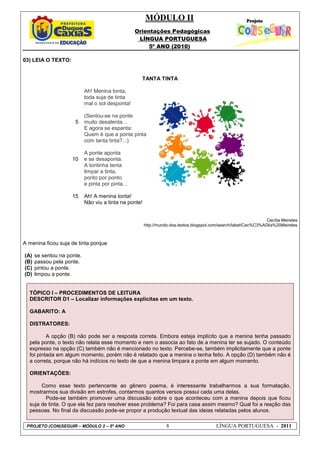 MÓDULO II
Orientações Pedagógicas
LÍNGUA PORTUGUESA
5º ANO (2010)
PROJETO (CON)SEGUIR – MÓDULO 2 – 5º ANO 8 LÍNGUA PORTUGUESA - 2011
03) LEIA O TEXTO:
TANTA TINTA
5
10
15
Ah! Menina tonta,
toda suja de tinta
mal o sol desponta!
(Sentou-se na ponte
muito desatenta...
E agora se espanta:
Quem é que a ponte pinta
com tanta tinta?...)
A ponte aponta
e se desaponta.
A tontinha tenta
limpar a tinta,
ponto por ponto
e pinta por pinta...
Ah! A menina tonta!
Não viu a tinta na ponte!
Cecília Meireles
http://mundo-dos-textos.blogspot.com/search/label/Cec%C3%ADlia%20Meireles
A menina ficou suja de tinta porque
(A) se sentou na ponte.
(B) passou pela ponte.
(C) pintou a ponte.
(D) limpou a ponte.
TÓPICO I – PROCEDIMENTOS DE LEITURA
DESCRITOR D1 – Localizar informações explícitas em um texto.
GABARITO: A
DISTRATORES:
A opção (B) não pode ser a resposta correta. Embora esteja implícito que a menina tenha passado
pela ponte, o texto não relata esse momento e nem o associa ao fato de a menina ter se sujado. O conteúdo
expresso na opção (C) também não é mencionado no texto. Percebe-se, também implicitamente que a ponte
foi pintada em algum momento, porém não é relatado que a menina o tenha feito. A opção (D) também não é
a correta, porque não há indícios no texto de que a menina limpara a ponte em algum momento.
ORIENTAÇÕES:
Como esse texto pertencente ao gênero poema, é interessante trabalharmos a sua formatação,
mostrarmos sua divisão em estrofes, contarmos quantos versos possui cada uma delas.
Pode-se também promover uma discussão sobre o que aconteceu com a menina depois que ficou
suja de tinta. O que ela fez para resolver esse problema? Foi para casa assim mesmo? Qual foi a reação das
pessoas. No final da discussão pode-se propor a produção textual das ideias relatadas pelos alunos.
 