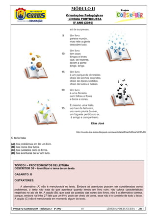 MÓDULO II
Orientações Pedagógicas
LÍNGUA PORTUGUESA
5º ANO (2010)
PROJETO (CON)SEGUIR – MÓDULO 2 – 5º ANO 10 LÍNGUA PORTUGUESA - 2011
5
10
15
20
25
só de surpresas.
Um livro
parece mundo,
mas nele a gente
descobre tudo.
Um livro
tem asas
longas e leves
que, de repente,
levam a gente
longe, longe.
Um livro
é um parque de diversões
cheio de sonhos coloridos,
cheio de doces sortidos,
cheio de luzes e balões.
Um livro
é uma floresta
com folhas e flores
e bicos e cores.
É mesmo uma festa,
um baú de feiticeiro,
um navio pirata do mar,
um foguete perdido no ar,
é amigo e companheiro.
Elias José
http://mundo-dos-textos.blogspot.com/search/label/Elias%20Jos%C3%A9/
O texto trata
(A) dos problemas em ler um livro.
(B) das cores dos livros.
(C) dos cuidados com os livros.
(D) das aventuras de ler um livro.
TÓPICO I – PROCEDIMENTOS DE LEITURA
DESCRITOR D6 – Identificar o tema de um texto.
GABARITO: D
DISTRATORES:
A alternativa (A) não é mencionada no texto. Embora as aventuras possam ser consideradas como
problemas, o texto não trata do que acontece quando lemos um livro ruim, não coloca características
negativas no ato de ler. A opção (B), que trata da questão das cores dos livros, não é a alternativa correta,
porque, embora na linha 27 fale que um livro pode ser cheio de cores, esse não é o contexto de todo o texto.
A opção (C) não é mencionada em momento algum do texto.
 