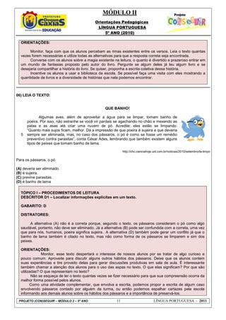 MÓDULO II
Orientações Pedagógicas
LÍNGUA PORTUGUESA
5º ANO (2010)
PROJETO (CON)SEGUIR – MÓDULO 2 – 5º ANO 11 LÍNGUA PORTUGUESA - 2011
ORIENTAÇÕES:
Monitor, faça com que os alunos percebam as rimas existentes entre os versos. Leia o texto quantas
vezes forem necessárias e utilize todas as alternativas para que a resposta correta seja encontrada.
Converse com os alunos sobre a magia existente na leitura, o quanto é divertido e prazeroso entrar em
um mundo de fantasias proposto pelo autor do livro. Pergunte se algum deles já leu algum livro e se
desejaria compartilhar a história do livro. Se quiser, proponha a escrita coletiva dessa história.
Incentive os alunos a usar a biblioteca da escola. Se possível faça uma visita com eles mostrando a
quantidade de livros e a diversidade de histórias que nela podemos encontrar.
06) LEIA O TEXTO:
5
QUE BANHO!
Algumas aves, além de aproveitar a água para se limpar, tomam banho de
poeira. Por isso, não estranhe se você vir pardais se agachando no chão e mexendo as
patas e as asas até criar uma nuvem de pó. Acredite: eles estão se limpando:
“Quanto mais sujos ficam, melhor. Dá a impressão de que poeira é sujeira e que deveria
sempre ser eliminada, mas, no caso dos pássaros, o pó é como se fosse um remédio
preventivo contra parasitas”, conta César Ades, lembrando que também existem alguns
tipos de peixes que tomam banho de lama.
http://chc.cienciahoje.uol.com.br/noticias/2010/setembro/ta-limpo
Para os pássaros, o pó
(A) deveria ser eliminado.
(B) é sujeira.
(C) previne parasitas.
(D) é banho de lama
TÓPICO I – PROCEDIMENTOS DE LEITURA
DESCRITOR D1 – Localizar informações explícitas em um texto.
GABARITO: D
DISTRATORES:
A alternativa (A) não é a correta porque, segundo o texto, os pássaros consideram o pó como algo
saudável, portanto, não deve ser eliminado. Já a alternativa (B) pode ser confundida com a correta, uma vez
que para nós, humanos, poeira significa sujeira.. A alternativa (D) também pode gerar um conflito já que o
banho de lama também é citado no texto, mas não como forma de os pássaros se limparem e sim dos
peixes.
ORIENTAÇÕES:
Monitor, esse texto despertará o interesse de nossos alunos por se tratar de algo curioso e
pouco comum. Aproveite para discutir alguns outros hábitos dos pássaros. Deixe que os alunos contem
suas experiências e tire proveito delas para gerar discussões produtivas em sala de aula. É interessante
também chamar a atenção dos alunos para o uso das aspas no texto. O que elas significam? Por que são
utilizadas? O que representam no texto?
Não se esqueça de ler o texto quantas vezes se fizer necessário para que sua compreensão ocorra da
melhor forma possível pelos alunos.
Como uma atividade complementar, que envolva a escrita, podemos propor a escrita de algum caso
envolvendo pássaros contado por alguém da turma, ou então podemos espalhar cartazes pela escola
informando aos demais alunos sobre os hábitos dos pássaros e a importância de preservá-los.
 
