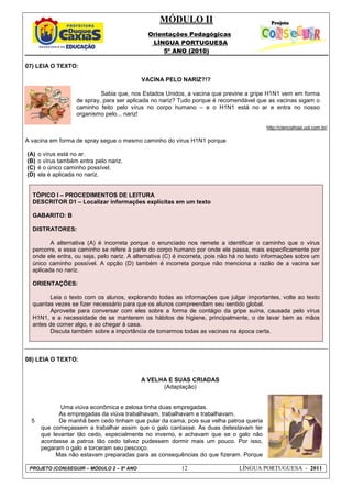 MÓDULO II
Orientações Pedagógicas
LÍNGUA PORTUGUESA
5º ANO (2010)
PROJETO (CON)SEGUIR – MÓDULO 2 – 5º ANO 12 LÍNGUA PORTUGUESA - 2011
07) LEIA O TEXTO:
VACINA PELO NARIZ?!?
http://cienciahoje.uol.com.br/
A vacina em forma de spray segue o mesmo caminho do vírus H1N1 porque
(A) o vírus está no ar.
(B) o vírus também entra pelo nariz.
(C) é o único caminho possível.
(D) ela é aplicada no nariz.
TÓPICO I – PROCEDIMENTOS DE LEITURA
DESCRITOR D1 – Localizar informações explícitas em um texto
GABARITO: B
DISTRATORES:
A alternativa (A) é incorreta porque o enunciado nos remete a identificar o caminho que o vírus
percorre, e esse caminho se refere à parte do corpo humano por onde ele passa, mais especificamente por
onde ele entra, ou seja, pelo nariz. A alternativa (C) é incorreta, pois não há no texto informações sobre um
único caminho possível. A opção (D) também é incorreta porque não menciona a razão de a vacina ser
aplicada no nariz.
ORIENTAÇÕES:
Leia o texto com os alunos, explorando todas as informações que julgar importantes, volte ao texto
quantas vezes se fizer necessário para que os alunos compreendam seu sentido global.
Aproveite para conversar com eles sobre a forma de contágio da gripe suína, causada pelo vírus
H1N1, e a necessidade de se manterem os hábitos de higiene, principalmente, o de lavar bem as mãos
antes de comer algo, e ao chegar à casa.
Discuta também sobre a importância de tomarmos todas as vacinas na época certa.
08) LEIA O TEXTO:
5
A VELHA E SUAS CRIADAS
(Adaptação)
Uma viúva econômica e zelosa tinha duas empregadas.
As empregadas da viúva trabalhavam, trabalhavam e trabalhavam.
De manhã bem cedo tinham que pular da cama, pois sua velha patroa queria
que começassem a trabalhar assim que o galo cantasse. As duas detestavam ter
que levantar tão cedo, especialmente no inverno, e achavam que se o galo não
acordasse a patroa tão cedo talvez pudessem dormir mais um pouco. Por isso,
pegaram o galo e torceram seu pescoço.
Mas não estavam preparadas para as consequências do que fizeram. Porque
Sabia que, nos Estados Unidos, a vacina que previne a gripe H1N1 vem em forma
de spray, para ser aplicada no nariz? Tudo porque é recomendável que as vacinas sigam o
caminho feito pelo vírus no corpo humano – e o H1N1 está no ar e entra no nosso
organismo pelo... nariz!
 
