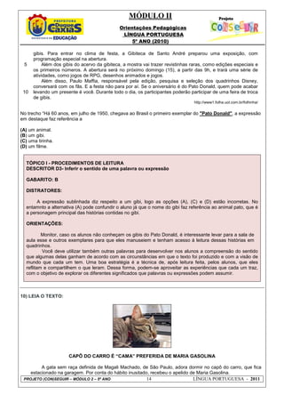 MÓDULO II
Orientações Pedagógicas
LÍNGUA PORTUGUESA
5º ANO (2010)
PROJETO (CON)SEGUIR – MÓDULO 2 – 5º ANO 14 LÍNGUA PORTUGUESA - 2011
5
10
gibis. Para entrar no clima de festa, a Gibiteca de Santo André preparou uma exposição, com
programação especial na abertura.
Além dos gibis do acervo da gibiteca, a mostra vai trazer revistinhas raras, como edições especiais e
os primeiros números. A abertura será no próximo domingo (15), a partir das 9h, e trará uma série de
atividades, como jogos de RPG, desenhos animados e jogos.
Além disso, Paulo Maffia, responsável pela edição, pesquisa e seleção dos quadrinhos Disney,
conversará com os fãs. E a festa não para por aí. Se o aniversário é do Pato Donald, quem pode acabar
levando um presente é você. Durante todo o dia, os participantes poderão participar de uma feira de troca
de gibis.
http://www1.folha.uol.com.br/folhinha/
No trecho “Há 60 anos, em julho de 1950, chegava ao Brasil o primeiro exemplar do "Pato Donald", a expressão
em destaque faz referência a
(A) um animal.
(B) um gibi.
(C) uma tirinha.
(D) um filme.
TÓPICO I - PROCEDIMENTOS DE LEITURA
DESCRITOR D3- Inferir o sentido de uma palavra ou expressão
GABARITO: B
DISTRATORES:
A expressão sublinhada diz respeito a um gibi, logo as opções (A), (C) e (D) estão incorretas. No
entamnto a alternativa (A) pode confundir o aluno já que o nome do gibi faz referência ao animal pato, que é
a personagem principal das histórias contidas no gibi.
ORIENTAÇÕES:
Monitor, caso os alunos não conheçam os gibis do Pato Donald, é interessante levar para a sala de
aula esse e outros exemplares para que eles manuseiem e tenham acesso à leitura dessas histórias em
quadrinhos.
Você deve utilizar também outras palavras para desenvolver nos alunos a compreensão do sentido
que algumas delas ganham de acordo com as circunstâncias em que o texto foi produzido e com a visão de
mundo que cada um tem. Uma boa estratégia é a técnica de, após leitura feita, pelos alunos, que eles
reflitam e compartilhem o que leram. Dessa forma, podem-se aproveitar as experiências que cada um traz,
com o objetivo de explorar os diferentes significados que palavras ou expressões podem assumir.
10) LEIA O TEXTO:
CAPÔ DO CARRO É “CAMA” PREFERIDA DE MARIA GASOLINA
A gata sem raça definida de Magali Machado, de São Paulo, adora dormir no capô do carro, que fica
estacionado na garagem. Por conta do hábito inusitado, recebeu o apelido de Maria Gasolina.
 