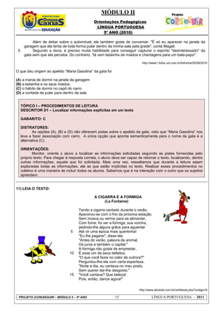 MÓDULO II
Orientações Pedagógicas
LÍNGUA PORTUGUESA
5º ANO (2010)
PROJETO (CON)SEGUIR – MÓDULO 2 – 5º ANO 15 LÍNGUA PORTUGUESA - 2011
5
Além de deitar sobre o automóvel, ela também gosta de conversar. "É só eu aparecer na janela da
garagem que ela tenta de toda forma pular dentro da minha sala pela grade", conta Magali.
Segundo a dona, é preciso muita habilidade para conseguir capturar o espírito "desinteressado" da
gata sem que ela perceba. Do contrário, "lá vem ladainha de miados e chantagens para um bate-papo".
http://www1.folha.uol.com.br/folhinha/20/08/2010
O que deu origem ao apelido “Maria Gasolina” da gata foi
(A) a mania de dormir na janela da garagem
(B) a ladainha e os seus miados.
(C) o hábito de dormir no capô do carro
(D) a vontade de pular para dentro da sala
TÓPICO I – PROCEDIMENTOS DE LEITURA
DESCRITOR D1 – Localizar informações explícitas em um texto
GABARITO: C
DISTRATORES:
As opções (A), (B) e (D) não oferecem pistas sobre o apelido da gata, visto que “Maria Gasolina” nos
leva a fazer associação com carro. A única opção que aponta semanticamente para o nome da gata é a
alternativa (C).
ORIENTAÇÕES:
Monitor, oriente o aluno a localizar as informações solicitadas seguindo as pistas fornecidas pelo
próprio texto. Para chegar à resposta correta, o aluno deve ser capaz de retomar o texto, localizando, dentre
outras informações, aquela que foi solicitada. Mais uma vez, ressaltamos que durante a leitura sejam
exploradas todas as informações, até as que estão implícitas no texto. Realizar esses procedimentos no
coletivo é uma maneira de incluir todos os alunos. Sabemos que é na interação com o outro que os sujeitos
aprendem.
11) LEIA O TEXTO:
http://www.abckids.com.br/verfabula.php?codigo=9
5
10
15
A CIGARRA E A FORMIGA
(La Fontaine)
Tendo a cigarra cantado durante o verão,
Apavorou-se com o frio da próxima estação.
Sem mosca ou verme para se alimentar,
Com fome, foi ver a formiga, sua vizinha,
pedindo-lhe alguns grãos para aguentar
Até vir uma época mais quentinha!
"Eu lhe pagarei", disse ela,
"Antes do verão, palavra de animal,
Os juros e também o capital."
A formiga não gosta de emprestar,
É esse um de seus defeitos.
"O que você fazia no calor de outrora?"
Perguntou-lhe ela com certa esperteza.
"Noite e dia, eu cantava no meu posto,
Sem querer dar-lhe desgosto."
"Você cantava? Que beleza!
Pois, então, dance agora!"
 