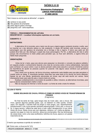 MÓDULO II
Orientações Pedagógicas
LÍNGUA PORTUGUESA
5º ANO (2010)
PROJETO (CON)SEGUIR – MÓDULO 2 – 5º ANO 16 LÍNGUA PORTUGUESA - 2011
“Sem mosca ou verme para se alimentar”, a cigarra
(A) cantava no seu posto
(B) não gostava de emprestar.
(C) pediu alguns grãos a formiga.
(D) perguntou com certa esperteza.
TÓPICO I – PROCEDIMENTOS DE LEITURA
DESCRITOR D1 – Localizar informações explícitas em um texto.
GABARITO: C
DISTRATORES:
A alternativa (A) é incorreta, pois o texto nos diz que a cigarra seguiu cantando durante o verão, sem
se importar se o seu alimento estava ou não acabando. A opção (B) também está incorreta, porque a
personagem que não gostava de emprestar era a formiga e não a cigarra. O aluno que optar por (B)
poderá tê-lo feito por não distinguir o papel das duas personagens. Por fim, a alternativa (D) não é certa
porque não encontramos no texto pistas para perceber que, ao ficar sem alimento, a cigarra tinha por
hábito fazer perguntas.
ORIENTAÇÕES
Antes de ler o texto, peça aos alunos para pesquisar no dicionário o conceito da palavra solidário,
em seguida amplie o conhecimento fazendo uma roda de conversa sobre o tema solidariedade. Aproveite
para conhecer um pouco sobre o que os alunos pensam sobre esse assunto e procure orientá-los acerca
da importância de ajudar as pessoas quando for possível. Cite alguns casos verídicos que ganharam
destaque na mídia.
Leia o texto com os alunos, de forma minuciosa, explorando cada detalhe para que eles percebam a
coesão entre as ideias. É importante também dizer-lhes que esse texto já foi escrito de forma diferente.
Apesar de ser uma fábula, geralmente estruturada em prosa, aqui ele está escrito em versos. Seria
interessante trazer para sala de aula o mesmo texto em prosa.
Explique cuidadosamente o enunciado da questão e utilize, inclusive, as alternativas incorretas, para
que os alunos compreendam melhor o texto.
Não se esqueça de informar o nome do autor e a fonte de onde o texto foi retirado.
12) LEIA O TEXTO
5
SOBRE BOLINHOS DE CHUVA, PIPOCA E COMO OS SERES VIVOS SE TRANSFORMAM EM
FÓSSEIS
(Fragmento)
No final da tarde de hoje, após longos dias de muito calor, veio a chuva. De
início, apenas algumas grandes gotas, que, ao baterem no chão quente, viraram
vapor. Em seguida, o barulho forte de pingos e mais pingos, que, repentinamente,
transformaram o céu numa grande cachoeira esbranquiçada. Como veio, a chuva se
foi. A água escoou, infiltrou-se pela terra e tudo voltou devagarzinho à sua rotina.
Gosto da chuva. Desta chuva que vem depressa, refresca o ar, molha as plantas, e,
quando nos pega no meio do caminho, deixa-nos encharcados. Ela traz lembranças
de coisas boas, como uma casa acolhedora, bolinhos de chuva, pipoca e um passar
mais lento do dia.
http://chc.cienciahoje.uol.com.br/colunas/de-volta-a-pre-historia/sobre-bolinhos-de-chuva-pipoca-e-como-os-seres-vivos-se-transformam-em-fosseis
O trecho que expressa a opinião do narrador é
(A) “Como veio, a chuva se foi” (l.5)
 