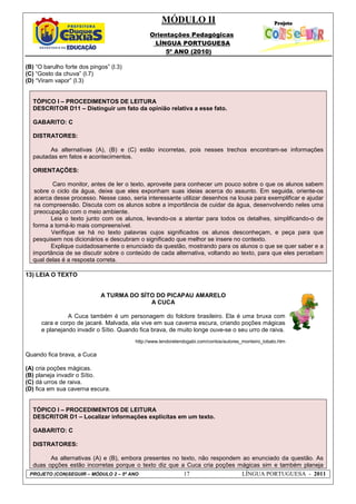 MÓDULO II
Orientações Pedagógicas
LÍNGUA PORTUGUESA
5º ANO (2010)
PROJETO (CON)SEGUIR – MÓDULO 2 – 5º ANO 17 LÍNGUA PORTUGUESA - 2011
(B) “O barulho forte dos pingos” (l.3)
(C) “Gosto da chuva” (l.7)
(D) “Viram vapor” (l.3)
TÓPICO I – PROCEDIMENTOS DE LEITURA
DESCRITOR D11 – Distinguir um fato da opinião relativa a esse fato.
GABARITO: C
DISTRATORES:
As alternativas (A), (B) e (C) estão incorretas, pois nesses trechos encontram-se informações
pautadas em fatos e acontecimentos.
ORIENTAÇÕES:
Caro monitor, antes de ler o texto, aproveite para conhecer um pouco sobre o que os alunos sabem
sobre o ciclo da água, deixe que eles exponham suas ideias acerca do assunto. Em seguida, oriente-os
acerca desse processo. Nesse caso, seria interessante utilizar desenhos na lousa para exemplificar e ajudar
na compreensão. Discuta com os alunos sobre a importância de cuidar da água, desenvolvendo neles uma
preocupação com o meio ambiente.
Leia o texto junto com os alunos, levando-os a atentar para todos os detalhes, simplificando-o de
forma a torná-lo mais compreensível.
Verifique se há no texto palavras cujos significados os alunos desconheçam, e peça para que
pesquisem nos dicionários e descubram o significado que melhor se insere no contexto.
Explique cuidadosamente o enunciado da questão, mostrando para os alunos o que se quer saber e a
importância de se discutir sobre o conteúdo de cada alternativa, voltando ao texto, para que eles percebam
qual delas é a resposta correta.
13) LEIA O TEXTO
A TURMA DO SÍTO DO PICAPAU AMARELO
A CUCA
A Cuca também é um personagem do folclore brasileiro. Ela é uma bruxa com
cara e corpo de jacaré. Malvada, ela vive em sua caverna escura, criando poções mágicas
e planejando invadir o Sítio. Quando fica brava, de muito longe ouve-se o seu urro de raiva.
http://www.lendorelendogabi.com/contos/autores_monteiro_lobato.htm
Quando fica brava, a Cuca
(A) cria poções mágicas.
(B) planeja invadir o Sítio.
(C) dá urros de raiva.
(D) fica em sua caverna escura.
TÓPICO I – PROCEDIMENTOS DE LEITURA
DESCRITOR D1 – Localizar informações explícitas em um texto.
GABARITO: C
DISTRATORES:
As alternativas (A) e (B), embora presentes no texto, não respondem ao enunciado da questão. As
duas opções estão incorretas porque o texto diz que a Cuca cria poções mágicas sim e também planeja
 