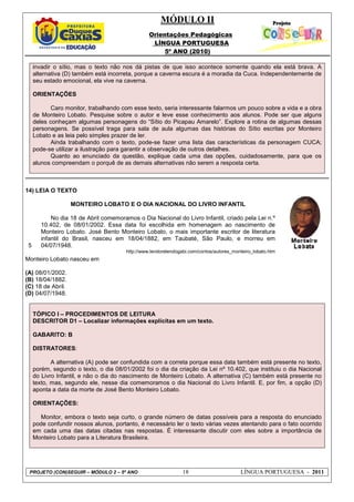MÓDULO II
Orientações Pedagógicas
LÍNGUA PORTUGUESA
5º ANO (2010)
PROJETO (CON)SEGUIR – MÓDULO 2 – 5º ANO 18 LÍNGUA PORTUGUESA - 2011
invadir o sítio, mas o texto não nos dá pistas de que isso acontece somente quando ela está brava. A
alternativa (D) também está incorreta, porque a caverna escura é a moradia da Cuca. Independentemente de
seu estado emocional, ela vive na caverna.
ORIENTAÇÕES
Caro monitor, trabalhando com esse texto, seria interessante falarmos um pouco sobre a vida e a obra
de Monteiro Lobato. Pesquise sobre o autor e leve esse conhecimento aos alunos. Pode ser que alguns
deles conheçam algumas personagens do “Sítio do Picapau Amarelo”. Explore a rotina de algumas dessas
personagens. Se possível traga para sala de aula algumas das histórias do Sítio escritas por Monteiro
Lobato e as leia pelo simples prazer de ler.
Ainda trabalhando com o texto, pode-se fazer uma lista das características da personagem CUCA;
pode-se utilizar a ilustração para garantir a observação de outros detalhes.
Quanto ao enunciado da questão, explique cada uma das opções, cuidadosamente, para que os
alunos compreendam o porquê de as demais alternativas não serem a resposta certa.
14) LEIA O TEXTO
5
MONTEIRO LOBATO E O DIA NACIONAL DO LIVRO INFANTIL
No dia 18 de Abril comemoramos o Dia Nacional do Livro Infantil, criado pela Lei n.º
10.402, de 08/01/2002. Essa data foi escolhida em homenagem ao nascimento de
Monteiro Lobato. José Bento Monteiro Lobato, o mais importante escritor de literatura
infantil do Brasil, nasceu em 18/04/1882, em Taubaté, São Paulo, e morreu em
04/07/1948.
http://www.lendorelendogabi.com/contos/autores_monteiro_lobato.htm
Monteiro Lobato nasceu em
(A) 08/01/2002.
(B) 18/04/1882.
(C) 18 de Abril.
(D) 04/07/1948.
TÓPICO I – PROCEDIMENTOS DE LEITURA
DESCRITOR D1 – Localizar informações explícitas em um texto.
GABARITO: B
DISTRATORES:
A alternativa (A) pode ser confundida com a correta porque essa data também está presente no texto,
porém, segundo o texto, o dia 08/01/2002 foi o dia da criação da Lei nº 10.402, que instituiu o dia Nacional
do Livro Infantil, e não o dia do nascimento de Monteiro Lobato. A alternativa (C) também está presente no
texto, mas, segundo ele, nesse dia comemoramos o dia Nacional do Livro Infantil. E, por fim, a opção (D)
aponta a data da morte de José Bento Monteiro Lobato.
ORIENTAÇÕES:
Monitor, embora o texto seja curto, o grande número de datas possíveis para a resposta do enunciado
pode confundir nossos alunos, portanto, é necessário ler o texto várias vezes atentando para o fato ocorrido
em cada uma das datas citadas nas respostas. É interessante discutir com eles sobre a importância de
Monteiro Lobato para a Literatura Brasileira.
 