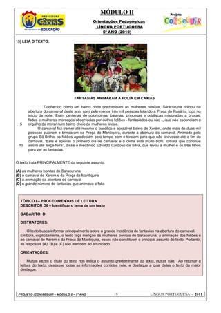 MÓDULO II
Orientações Pedagógicas
LÍNGUA PORTUGUESA
5º ANO (2010)
PROJETO (CON)SEGUIR – MÓDULO 2 – 5º ANO 19 LÍNGUA PORTUGUESA - 2011
15) LEIA O TEXTO:
5
10
FANTASIAS ANIMARAM A FOLIA EM CAXIAS
Conhecido como um bairro onde predominam as mulheres bonitas, Saracuruna brilhou na
abertura do carnaval deste ano, com pelo menos três mil pessoas lotando a Praça do Rosário, logo no
início da noite. Eram centenas de colombinas, baianas, princesas e odaliscas misturadas a bruxas,
fadas e mulheres morcegos observadas por outros foliões - fantasiados ou não -, que não escondiam o
orgulho de morar num bairro cheio de mulheres lindas.
O carnaval fez tremer até mesmo o bucólico e aprazível bairro de Xerém, onde mais de duas mil
pessoas pularam e brincaram na Praça da Mantiquira, durante a abertura do carnaval. Animado pelo
grupo Só Brilho, os foliões agradeciam pelo tempo bom e torciam para que não chovesse até o fim do
carnaval. “Este é apenas o primeiro dia de carnaval e o clima está muito bom, tomara que continue
assim até terça-feira”, disse o mecânico Edvaldo Cardoso da Silva, que levou a mulher e os três filhos
para ver as fantasias.
O texto trata PRINCIPALMENTE do seguinte assunto:
(A) as mulheres bonitas de Saracuruna
(B) o carnaval de Xerém e da Praça da Mantiquira
(C) a animação da abertura do carnaval
(D) o grande número de fantasias que animava a folia
TÓPICO I – PROCEDIMENTOS DE LEITURA
DESCRITOR D6 – Identificar o tema de um texto
GABARITO: D
DISTRATORES:
O texto busca informar principalmente sobre a grande incidência de fantasias na abertura do carnaval.
Embora, explicitamente, o texto faça menção às mulheres bonitas de Saracuruna, a animação dos foliões e
ao carnaval de Xerém e da Praça da Mantiquira, esses não constituem o principal assunto do texto. Portanto,
as respostas (A), (B) e (C) não atendem ao enunciado.
ORIENTAÇÕES:
Muitas vezes o título do texto nos indica o assunto predominante do texto, outras não. Ao retomar a
leitura do texto, destaque todas as informações contidas nele, e destaque a qual delas o texto dá maior
destaque.
 