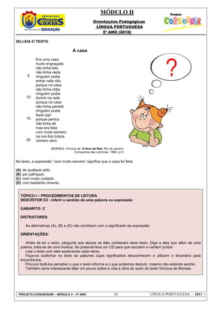 MÓDULO II
Orientações Pedagógicas
LÍNGUA PORTUGUESA
5º ANO (2010)
PROJETO (CON)SEGUIR – MÓDULO 2 – 5º ANO 24 LÍNGUA PORTUGUESA - 2011
20) LEIA O TEXTO
5
10
15
20
A casa
Era uma casa
muito engraçada
não tinha teto
não tinha nada
ninguém podia
entrar nela não
porque na casa
não tinha chão
ninguém podia
dormir na rede
porque na casa
não tinha parede
ninguém podia
fazer pipi
porque penico
não tinha ali
mas era feita
com muito esmero
na rua dos bobos
número zero.
MORAES, Vinícius de. A Arca de Noé. Rio de Janeiro:
Companhia das Letrinhas. 1986. p.41
No texto, a expressão “com muito esmero” significa que a casa foi feita
(A) de qualquer jeito.
(B) por palhaços.
(C) com muito cuidado.
(D) com bastante cimento.
TÓPICO I – PROCEDIMENTOS DE LEITURA
DESCRITOR D3 - Inferir o sentido de uma palavra ou expressão
GABARITO: C
DISTRATORES:
As alternativas (A), (B) e (D) não condizem com o significado da expressão.
ORIENTAÇÕES:
Antes de ler o texto, pergunte aos alunos se eles conhecem esse texto. Diga a eles que além de uma
poema, trata-se de uma música. Se possível leve um CD para que escutem e cantem juntos.
Leia o texto com eles explorando cada verso.
Faça-os sublinhar no texto as palavras cujos significados desconhecem e utilizem o dicionário para
encontrá-los.
Procure fazê-los perceber o que o texto informa e o que podemos deduzir, mesmo não estando escrito.
Também seria interessante falar um pouco sobre a vida e obra do autor do texto Vinícius de Moraes.
 