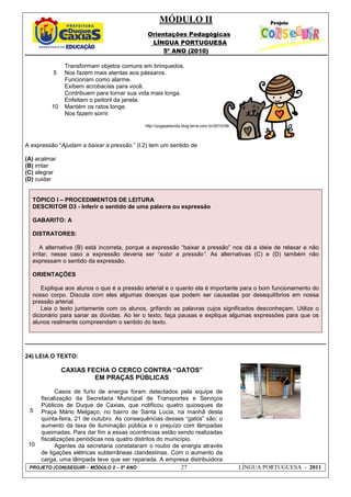 MÓDULO II
Orientações Pedagógicas
LÍNGUA PORTUGUESA
5º ANO (2010)
PROJETO (CON)SEGUIR – MÓDULO 2 – 5º ANO 27 LÍNGUA PORTUGUESA - 2011
5
10
Transformam objetos comuns em brinquedos.
Nos fazem mais atentas aos pássaros.
Funcionam como alarme.
Exibem acrobacias para você.
Contribuem para tornar sua vida mais longa.
Enfeitam o peitoril da janela.
Mantém os ratos longe.
Nos fazem sorrir.
http://yogapelavida.blog.terra.com.br/2010/08/
A expressão “Ajudam a baixar a pressão.” (l.2) tem um sentido de
(A) acalmar
(B) irritar
(C) alegrar
(D) cuidar
TÓPICO I – PROCEDIMENTOS DE LEITURA
DESCRITOR D3 - Inferir o sentido de uma palavra ou expressão
GABARITO: A
DISTRATORES:
A alternativa (B) está incorreta, porque a expressão “baixar a pressão” nos dá a ideia de relaxar e não
irritar, nesse caso a expressão deveria ser “subir a pressão”. As alternativas (C) e (D) também não
expressam o sentido da expressão.
ORIENTAÇÕES
Explique aos alunos o que é a pressão arterial e o quanto ela é importante para o bom funcionamento do
nosso corpo. Discuta com eles algumas doenças que podem ser causadas por desequilíbrios em nossa
pressão arterial.
Leia o texto juntamente com os alunos, grifando as palavras cujos significados desconheçam. Utilize o
dicionário para sanar as dúvidas. Ao ler o texto, faça pausas e explique algumas expressões para que os
alunos realmente compreendam o sentido do texto.
24) LEIA O TEXTO:
5
10
CAXIAS FECHA O CERCO CONTRA “GATOS”
EM PRAÇAS PÚBLICAS
Casos de furto de energia foram detectados pela equipe de
fiscalização da Secretaria Municipal de Transportes e Serviços
Públicos de Duque de Caxias, que notificou quatro quiosques da
Praça Mário Melgaço, no bairro de Santa Lúcia, na manhã desta
quinta-feira, 21 de outubro. As consequências desses “gatos” são: o
aumento da taxa de iluminação pública e o prejuízo com lâmpadas
queimadas. Para dar fim a essas ocorrências estão sendo realizadas
fiscalizações periódicas nos quatro distritos do município.
Agentes da secretaria constataram o roubo de energia através
de ligações elétricas subterrâneas clandestinas. Com o aumento da
carga, uma lâmpada teve que ser reparada. A empresa distribuidora
 