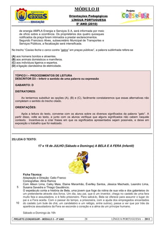 MÓDULO II
Orientações Pedagógicas
LÍNGUA PORTUGUESA
5º ANO (2010)
PROJETO (CON)SEGUIR – MÓDULO 2 – 5º ANO 28 LÍNGUA PORTUGUESA - 2011
de energia AMPLA Energia e Serviços S A, será informada por meio
de ofício sobre a ocorrência. Os proprietários dos quatro quiosques
notificados da praça foram intimados a prestar esclarecimentos.
Segundo Francisco Alves, subsecretário Municipal de Transportes e
Serviços Públicos, a fiscalização será intensificada.
No trecho “Caxias fecha o cerco contra “gatos” em praças públicas”, a palavra sublinhada refere-se
(A) aos homens bonitos e atraentes.
(B) aos animais domésticos e mamíferos.
(C) aos indivíduos ligeiros e espertos.
(D) à ligação clandestina de eletricidade.
TÓPICO I – PROCEDIMENTOS DE LEITURA
DESCRITOR D3 – Inferir o sentido de uma palavra ou expressão
GABARITO: D
DISTRATORES:
Ao tentarmos substituir as opções (A), (B) e (C), facilmente constataremos que essas alternativas não
completam o sentido do trecho citado.
ORIENTAÇÕES:
Após a leitura do texto, converse com os alunos sobre os diversos significados da palavra “gato”. A
partir disso, volte ao texto, e junto com os alunos verifique que alguns significados não cabem naquele
contexto. Incentive-os a criar frases em que os significados apresentados sejam possíveis, e deixe em
exposição o trabalho que foi realizado.
25) LEIA O TEXTO:
5
10
17 e 18 de JULHO (Sábado e Domingo) A BELA E A FERA (Infantil)
Ficha Técnica:
Adaptação e Direção: Celio Franco
Coreografias: Aline Ramos
Com Alison Lima, Caiky Maia, Elaine Maranhão, Éverlley Santos, Jéssica Machado, Leandro Lima,
Susana Savedra e Thiago Gaudêncio.
O espetáculo conta a história de Bela, uma jovem que foge da rotina de sua vida e dos galanteios de
um pretendente através dos livros. Um dia, seu pai, que é um inventor, chega no castelo de uma fera
muito feia e assustadora, e é feito prisioneiro. Para salvá-lo, Bela se oferece para assumir o lugar do
pai e a Fera aceita. Com o passar do tempo, a prisioneira, com a ajuda dos empregados encantados
do castelo (um bule de chá, um candelabro e um relógio, entre outros), passa a ver que por trás da
aparência assustadora da Fera se esconde o coração e a alma de um príncipe humano.
Sábado e Domingo às 16h
 