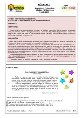 MÓDULO II
Orientações Pedagógicas
LÍNGUA PORTUGUESA
5º ANO (2010)
PROJETO (CON)SEGUIR – MÓDULO 2 – 5º ANO 30 LÍNGUA PORTUGUESA - 2011
TÓPICO I – PROCEDIMENTOS DE LEITURA
DESCRITOR D3 – Inferir o sentido de uma palavra ou expressão
GABARITO: C
DISTRATORES:
A alternativa (A) apresenta uma ideia contrária à de poluição, a alternativa (B) não pode ser considerada
certa, pois ambiente poluído é desorganizado e feio. A alternativa (D) também não poderia ser a correta, pois
preservar é o mesmo que cuidar, e meio ambiente poluído, não é um meio ambiente cuidado, quem polui
não tem a preocupação em preservá-lo.
ORIENTAÇÕES:
Leia o texto quantas vezes se fizer necessário. Faça pausas constantes para explicar, exemplificar ou
simplesmente ajudar na compreensão de informações implícitas no texto.
Converse com os alunos a respeito do lixo e de sua reciclagem. Se possível, leve para sala de aula o
tempo de decomposição de outros itens além das sacolas plásticas. Promova uma discussão tentando
conscientizá-los sobre a importância da reciclagem do lixo. Muitos devem ter relatos sobre o assunto, pois
convivem com essa realidade de catadores de lixo na comunidade em que vivem. Deixe que exponham suas
ideias. Se achar necessário, escreva um texto coletivo sobre o que a turma pode guardar como lição por
meio da discussão proposta.
Explore todas as informações encontradas no texto. Leve os alunos a compreender a necessidade de
evitar a degradação do meio ambiente, e a urgência em evitar o uso de materiais que poluem os rios,
oceanos e o meio ambiente.
Proponha o registro de possíveis maneiras se evitar a destruição do planeta.
27) LEIA O TEXTO:
MINHA CHUPETA VIROU ESTRELA
(fragmento)
5
Todas as vezes em que penso na minha chupeta, olho pro céu,
procurando a estrela-chupeta verde. Agora, a saudade, em vez de
crescer como eu, fica menor a cada noite. Deve ser porque meninos
grandes gostam mais de estrelas no céu do que de chupetas, eu acho.
Quando a noite apareceu, meu pai chegou do trabalho e se deitou
na cama comigo, olhando pro céu, procurando a minha estrela-chupeta
verde. Eu vi primeiro e nós dois batemos palmas pra ela! Aí eu só me
lembro de adormecer com aquele brilho de estrela no meu olho e a
sensação do abraço enorme do meu pai.
http://revistaescola.abril.com.br
O trecho que expressa uma opinião é
(A) “meninos grandes gostam mais de estrelas no céu do que de chupetas, eu acho” (L.3)
(B) “olho pro céu, procurando a estrela-chupeta verde.” (L.5)
(C) “Todas as vezes em que penso na minha chupeta, olho pro céu...” (L.1)
(D) “A saudade, em vez de crescer como eu, fica menor a cada noite.” (L.2)
 