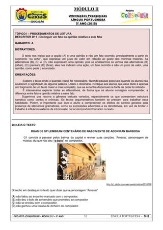 MÓDULO II
Orientações Pedagógicas
LÍNGUA PORTUGUESA
5º ANO (2010)
PROJETO (CON)SEGUIR – MÓDULO 2 – 5º ANO 31 LÍNGUA PORTUGUESA - 2011
TÓPICO I – PROCEDIMENTOS DE LEITURA
DESCRITOR D11 - Distinguir um fato da opinião relativa a este fato
GABARITO: A
DISTRATORES:
O texto nos indica que a opção (A) é uma opinião e não um fato ocorrido, principalmente a partir do
segmento “eu acho”, que expressa um juízo de valor em relação ao gosto dos meninos maiores. As
alternativas (B), (C) e (D), não expressam uma opinião, pois se analisarmos os verbos das alternativas (B)
(olhar), (C) (pensar), (D) (ficar), eles nos indicam uma ação, um fato ocorrido e não um juízo de valor, uma
opinião, como pede o enunciado.
ORIENTAÇÕES:
Explore o texto lendo-o quantas vezes for necessário, fazendo pausas possíveis quando os alunos não
souberem o significado de alguma palavra. Utilize o dicionário. Explique aos alunos que esse texto é apenas
um fragmento de um texto maior e mais completo, que se encontra disponível na fonte de onde foi retirado.
É interessante explorar todas as alternativas, de forma que os alunos consigam compreender, a
diferença entre fato e opinião relativa a esse fato.
Sugerimos que recorra a gêneros textuais variados, especialmente os que apresentam estrutura
narrativa como contos e crônicas. Os textos argumentativos também se prestam para trabalhar essa
habilidade. Porém, é importante que leve o aluno a compreender os efeitos de sentido gerados pela
presença de elementos gramaticais, como as expressões adverbiais e as denotativas, em vez de limitar o
trabalho à influência externa de intromissão do locutor/produtor/narrador no texto.
28) LEIA O TEXTO
RUAS DE SP LEMBRAM CENTENÁRIO DE NASCIMENTO DE ADONIRAN BARBOSA
G1 convida a passear pelos bairros da capital e reviver suas canções. 'Arnesto', personagem de
música, diz que não deu “o bolo” no compositor.
http://g1.globo.com/sao-paulo/noticia/2010/08/
O trecho em destaque no texto quer dizer que a personagem “Arnesto”
(A) não faltou ao encontro marcado com o compositor;
(B) não deu o bolo de aniversário que prometeu ao compositor
(C) não se enrolou com o compositor.
(D) não ganhou uma bolada de dinheiro do compositor.
 