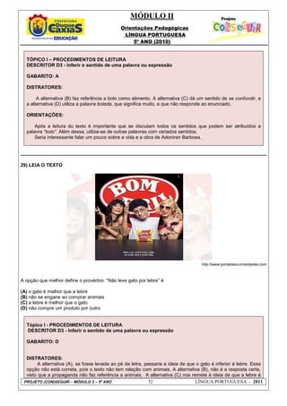 MÓDULO II
Orientações Pedagógicas
LÍNGUA PORTUGUESA
5º ANO (2010)
PROJETO (CON)SEGUIR – MÓDULO 2 – 5º ANO 32 LÍNGUA PORTUGUESA - 2011
TÓPICO I – PROCEDIMENTOS DE LEITURA
DESCRITOR D3 - Inferir o sentido de uma palavra ou expressão
GABARITO: A
DISTRATORES:
A alternativa (B) faz referência a bolo como alimento. A alternativa (C) dá um sentido de se confundir, e
a alternativa (D) utiliza a palavra bolada, que significa muito, e que não responde ao enunciado.
ORIENTAÇÕES:
Após a leitura do texto é importante que se discutam todos os sentidos que podem ser atribuídos a
palavra “bolo”. Além dessa, utilize-se de outras palavras com variados sentidos.
Seria interessante falar um pouco sobre a vida e a obra de Adoniran Barbosa.
29) LEIA O TEXTO
http://www.portaldascuriosidades.com
A opção que melhor define o provérbio: “Não leve gato por lebre” é
(A) o gato é melhor que a lebre
(B) não se engane ao comprar animais
(C) a lebre é melhor que o gato
(D) não compre um produto por outro
Tópico I - PROCEDIMENTOS DE LEITURA
DESCRITOR D3 - Inferir o sentido de uma palavra ou expressão
GABARITO: D
DISTRATORES:
A alternativa (A), se fosse levada ao pé da letra, passaria a ideia de que o gato é inferior à lebre. Essa
opção não está correta, pois o texto não tem relação com animais. A alternativa (B), não é a resposta certa,
visto que a propaganda não faz referência a animais. A alternativa (C) nos remete à ideia de que a lebre é
 