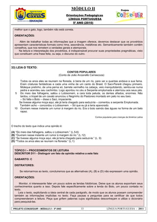 MÓDULO II
Orientações Pedagógicas
LÍNGUA PORTUGUESA
5º ANO (2010)
PROJETO (CON)SEGUIR – MÓDULO 2 – 5º ANO 33 LÍNGUA PORTUGUESA - 2011
melhor que o gato, logo, também não está correta.
ORIENTAÇÕES:
Além de trabalhar todas as informações que a imagem oferece, devemos destacar que os provérbios
apresentam características formais como rima, assonância, metáforas etc. Semanticamente também contêm
conselhos, que nos remetem a verdades gerais e atemporais.
Na leitura e interpretação dos provérbios, é indispensável procurar suas propriedades pragmáticas, visto
que constituem uma frase feita, ou seja, o discurso do outro.
33) LEIA O TEXTO:
5
10
CONTOS POPULARES
(Conto de João Anzanello Carrascoza)
Todos os anos eles se reuniam na floresta, à beira de um rio, para ver a quantas andava a sua fama.
Eram criaturas fantásticas e cada uma vinha de um canto do Brasil. O Saci-Pererê chegou primeiro.
Moleque pretinho, de uma perna só, barrete vermelho na cabeça, veio manquitolando, sentou-se numa
pedra e acendeu seu cachimbo. Logo apontou no céu a Serpente emplumada e aterrizou aos seus pés.
Do meio das folhagens, saltou o Lobisomem, a cara toda peluda, os dentes afiados, enormes. Não
tardou, o tropel de um cavalo anunciou o Negrinho do Pastoreio montado em pelo no seu baio.
– Só falta o Boto – disse o Saci, impaciente.
Se tivesse alguma moça aqui, ele já teria chegado para seduzi-la – comentou a serpente Emplumada.
Também acho – concordou o Lobisomem. – Só que eu já a teria apavorado.
Ouviram nesse instante um rumor à margem do rio. Era o boto saindo das águas na forma de um belo
rapaz.
Contos populares para crianças da América Latina
O trecho do texto que indica uma opinião é:
(A) “Do meio das folhagens, saltou o Lobisomem.” (L.5-6)
(B) “Ouviram nesse instante um rumor à margem do rio.” (L.12)
(C) “Se tivesse alguma moça aqui, ele já teria chegado para seduzi-la.” (L. 9)
(D) “Todos os anos eles se reuniam na floresta.” (L.1)
TÓPICO I – PROCEDIMENTOS DE LEITURA
DESCRITOR D11 - Distinguir um fato da opinião relativa a este fato
GABARITO: C
DISTRATORES:
Se retornarmos ao texto, concluiremos que as alternativas (A), (B) e (D) não expressam uma opinião.
ORIENTAÇÕES:
Monitor, é interessante falar um pouco sobre as lendas folclóricas. Deixe que os alunos exponham seus
conhecimentos quanto a isso. Depois fale especificamente sobre a lenda do Boto, um pouco contada no
texto.
Leia o texto, explicitando a ideia central de cada parágrafo, de modo que os alunos possam compreender
também as informações implícitas no texto. Faça pausas e perguntas para se certificar de que todos
compreenderam a leitura. Peça que grifem palavras cujos significados desconheçam e utilize o dicionário
para pesquisá-las.
 