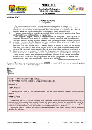 MÓDULO II
Orientações Pedagógicas
LÍNGUA PORTUGUESA
5º ANO (2010)
PROJETO (CON)SEGUIR – MÓDULO 2 – 5º ANO 34 LÍNGUA PORTUGUESA - 2011
34) LEIA O TEXTO
5
10
15
AFOGADO DO DIVINO
(Fragmento)
Foi assim, em seu retiro íntimo e pessoal, que concebeu a receita do afogado (...)
Há 18 anos, ele nunca havia cozinhado aquelas toneladas de carne Enquanto o festeiro
enlouquecia e os voluntários se desesperavam, seo Dorvo recolhia-se no quartinho dos fundos do
refeitório. Havia uma bandeira do Divino lá. Trancou-se por dentro e, sozinho, orou.
Tomado pela emoção da experiência espiritual, deixou o abrigo com a cabeça feita. Sabia,
intuído pelo Divino, a medida de todos os ingredientes.
Para preparar o afogado, primeiro, é preciso escolher um bom gado. O ideal é que os bois
pertençam à mesma boiada. Assim, a carne tem o mesmo padrão de corte, aproveitamento e
cozimento. Também facilita o tempero. Durvalino exige que as peças sejam cortadas no mesmo
tamanho e na mesma direção. Segundo, e o mais trabalhoso, é lavá-la bem. As porções devem
passar por, pelo menos, cinco banhos de água fria.
Não pode usar água quente, senão, o sangue represa e estraga o sabor. Se está branca,
parecendo carne de porco, está pronta para ser cozida. O boi todo é aproveitado. O afogado é a
carne servida com osso, exceto as patas. Com a carne acomodada na panela, e submersa na
água, acrescenta-se o tempero. Sobre ela, são despejados sal, cebola, salsinha, caldo knorr,
creme de cebola e as batatas, além de outras especiarias para as quais seo Dorvo faz segredo.
Quando a carne começa a se desprender do osso está no ponto de ser servida. Acompanha o
afogado o arroz, o macarrão tipo “Padre Nosso” e a farinha de mandioca. Na hora de servir, o
macarrão forra o prato e, em seguida, vêm o arroz, a carne e a farofa.
www.textovivo.com.br/narrativa/18/12/09
No trecho ”O afogado é a carne servida com osso, EXCETO as patas” (L.16 ), a palavra destacada pode ser
substituída sem prejuízo do sentido do texto por:
(A) também
(B) até
(C) junto
(D) menos
TÓPICO I – PROCEDIMENTOS DE LEITURA
DESCRITOR D3 - Inferir o sentido de uma palavra ou expressão
Gabarito: D
DISTRATORES:
As opções (A), (B) e (C) não são verdadeiras, pois se substituirmos as palavras, o texto fica sem
clareza.
ORIENTAÇÕES:
Sugerimos que você, monitor, trabalhe essa habilidade utilizando uma mesma palavra em textos
diferentes, de diferentes gêneros textuais. Mostre aos alunos que o sentido das palavras não ocorre de
maneira isolada, mas que depende dos diferentes contextos em que elas são enunciadas. Isso não significa
que não se deve incentivar o aluno a localizar o significado das palavras no dicionário.
Os textos poéticos, literários e publicitários são especialmente úteis para o trabalho com os diferentes
sentidos das palavras.
 
