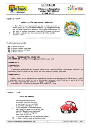 MÓDULO II
Orientações Pedagógicas
LÍNGUA PORTUGUESA
5º ANO (2010)
PROJETO (CON)SEGUIR – MÓDULO 2 – 5º ANO 35 LÍNGUA PORTUGUESA - 2011
32) LEIA O TEXTO:
5
OS DENTES TÊM UMA ORDEM PARA CAIR?
Sim. Primeiro caem os incisivos, que são os dentes que ficam na
frente. Depois, é a vez dos caninos de baixo, seguidos pelos molares,
que são esses dentes mais gordinhos que usamos para mastigar. Por
fim, caem os caninos superiores. Essa ordem favorece o alinhamento
dos dentes e faz com que eles se encaixem direitinho quando
fechamos a boca.
http://chc.cienciahoje.uol.com.br/noticias/2010/julho/dossie-dentes-de-leite
Os últimos dentes a cair são
(A) os dentes incisivos
(B) os dentes caninos superiores
(C) os dentes caninos inferiores
(D) os dentes molares
TÓPICO I – PROCEDIMENTOS DE LEITURA
DESCRITOR D1 – Localizar informações explícitas em um texto
GABARITO: B
DISTRATORES:
A alternativa (A) se refere aos primeiros dentes a cair e não aos últimos, como pede o enunciado. As
alternativas (C) e (D) referem-se aos dentes que caem antes dos caninos superiores.
ORIENTAÇÕES
Monitor, leia o texto e nele verifique a possibilidade de cada uma das alternativas. Se necessário, utilize
a lousa para escrever a ordem em que os dentes caem, segundo o texto. Peça que os alunos grifem as
palavras cujos significados desconhecem e explique o que significam.
Converse sobre a importância da higiene bucal para nossa saúde.
33) LEIA O TEXTO
O FUSCA E O ROBÔ
5
10
Um fusca velho e barrigudo
e um robô novinho e narigudo
encrencaram com um caminhão
O caminhão olhou para os dois:
o robô vermelho e o fusca fofoqueiro.
Depois deu um abraço gostoso nos dois,
dizendo: “Que bons companheiros!”
Os dois se olharam sem graça,
sem saber o que fazer.
O caminhão soltou uma boa gargalhada e falou:
--- Quem mandou julgar antes de conhecer?
 