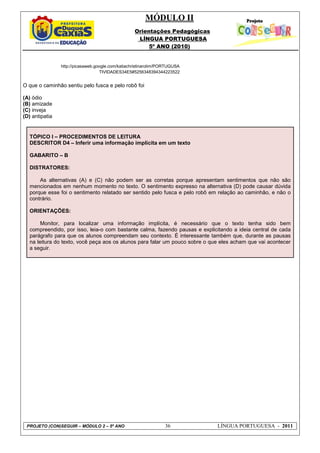MÓDULO II
Orientações Pedagógicas
LÍNGUA PORTUGUESA
5º ANO (2010)
PROJETO (CON)SEGUIR – MÓDULO 2 – 5º ANO 36 LÍNGUA PORTUGUESA - 2011
http://picasaweb.google.com/katiachristinarolim/PORTUGUSA
TIVIDADES34E5#5256348394344223522
O que o caminhão sentiu pelo fusca e pelo robô foi
(A) ódio
(B) amizade
(C) inveja
(D) antipatia
TÓPICO I – PROCEDIMENTOS DE LEITURA
DESCRITOR D4 – Inferir uma informação implícita em um texto
GABARITO – B
DISTRATORES:
As alternativas (A) e (C) não podem ser as corretas porque apresentam sentimentos que não são
mencionados em nenhum momento no texto. O sentimento expresso na alternativa (D) pode causar dúvida
porque esse foi o sentimento relatado ser sentido pelo fusca e pelo robô em relação ao caminhão, e não o
contrário.
ORIENTAÇÕES:
Monitor, para localizar uma informação implícita, é necessário que o texto tenha sido bem
compreendido, por isso, leia-o com bastante calma, fazendo pausas e explicitando a ideia central de cada
parágrafo para que os alunos compreendam seu contexto. É interessante também que, durante as pausas
na leitura do texto, você peça aos os alunos para falar um pouco sobre o que eles acham que vai acontecer
a seguir.
 