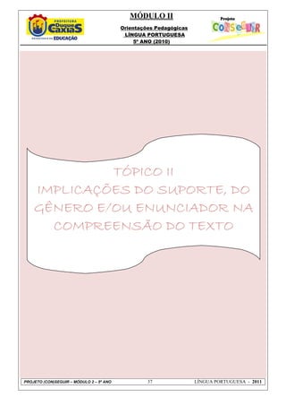 MÓDULO II
Orientações Pedagógicas
LÍNGUA PORTUGUESA
5º ANO (2010)
PROJETO (CON)SEGUIR – MÓDULO 2 – 5º ANO 37 LÍNGUA PORTUGUESA - 2011
TÓPICO IITÓPICO IITÓPICO IITÓPICO II
IMPLICAÇÕES DO SUPORTE, DOIMPLICAÇÕES DO SUPORTE, DOIMPLICAÇÕES DO SUPORTE, DOIMPLICAÇÕES DO SUPORTE, DO
GÊNERO E/OU ENUNCIADOR NAGÊNERO E/OU ENUNCIADOR NAGÊNERO E/OU ENUNCIADOR NAGÊNERO E/OU ENUNCIADOR NA
COMPREENSÃO DO TEXTOCOMPREENSÃO DO TEXTOCOMPREENSÃO DO TEXTOCOMPREENSÃO DO TEXTO
 