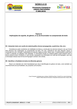MÓDULO II
Orientações Pedagógicas
LÍNGUA PORTUGUESA
5º ANO (2010)
PROJETO (CON)SEGUIR – MÓDULO 2 – 5º ANO 38 LÍNGUA PORTUGUESA - 2011
Tópico II
Implicações do suporte, do gênero, e/ ou do Enunciador na compreensão de texto
D5 - Interpretar texto com auxílio de material gráfico diverso (propagandas, quadrinhos, foto, etc.)
Considera-se parte constitutiva da habilidade de leitura a construção da estrutura textual e de que forma
esta estrutura traz implicações na compreensão de texto. Por isso, entende-se que este descritor requer a
construção de uma “armação” sustentadora do assunto, ligada ao texto. Neste caso, o material gráfico pode levar
o leitor a entender as relações mais abstratas. A informação focada no material gráfico pode preparar para a
leitura verbal do texto. Entretanto, é, sem dúvida, necessária uma intimidade com este tipo de linguagem, que visa
à articulação dessas duas formas de linguagem (verbal e não verbal).
D9 - Identificar a finalidade de textos de diferentes gêneros
Esse é um descritor em nível macrotextual que visa à identificação do gênero do texto, como também ao
reconhecimento de sua finalidade, seu propósito comunicativo.
Língua Portuguesa: orientações para o professor, SAEB/Prova Brasil, 4ª série/5º ano, ensino fundamental.
Brasília: Instituto Nacional de Estudos e Pesquisas Educacionais Anísio Teixeira, 2009
 