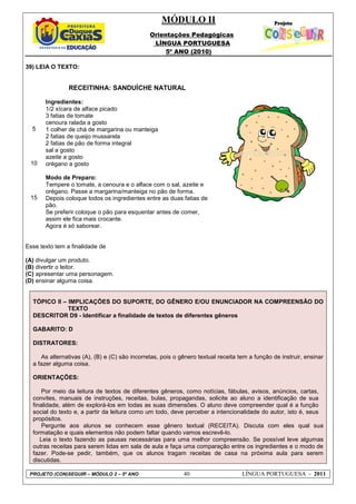 MÓDULO II
Orientações Pedagógicas
LÍNGUA PORTUGUESA
5º ANO (2010)
PROJETO (CON)SEGUIR – MÓDULO 2 – 5º ANO 40 LÍNGUA PORTUGUESA - 2011
39) LEIA O TEXTO:
5
10
15
RECEITINHA: SANDUÍCHE NATURAL
Ingredientes:
1/2 xícara de alface picado
3 fatias de tomate
cenoura ralada a gosto
1 colher de chá de margarina ou manteiga
2 fatias de queijo mussarela
2 fatias de pão de forma integral
sal a gosto
azeite a gosto
orégano a gosto
Modo de Preparo:
Tempere o tomate, a cenoura e o alface com o sal, azeite e
orégano. Passe a margarina/manteiga no pão de forma.
Depois coloque todos os ingredientes entre as duas fatias de
pão.
Se preferir coloque o pão para esquentar antes de comer,
assim ele fica mais crocante.
Agora é só saborear.
Esse texto tem a finalidade de
(A) divulgar um produto.
(B) divertir o leitor.
(C) apresentar uma personagem.
(D) ensinar alguma coisa.
TÓPICO II – IMPLICAÇÕES DO SUPORTE, DO GÊNERO E/OU ENUNCIADOR NA COMPREENSÃO DO
TEXTO
DESCRITOR D9 - Identificar a finalidade de textos de diferentes gêneros
GABARITO: D
DISTRATORES:
As alternativas (A), (B) e (C) são incorretas, pois o gênero textual receita tem a função de instruir, ensinar
a fazer alguma coisa.
ORIENTAÇÕES:
Por meio da leitura de textos de diferentes gêneros, como notícias, fábulas, avisos, anúncios, cartas,
convites, manuais de instruções, receitas, bulas, propagandas, solicite ao aluno a identificação de sua
finalidade, além de explorá-los em todas as suas dimensões. O aluno deve compreender qual é a função
social do texto e, a partir da leitura como um todo, deve perceber a intencionalidade do autor, isto é, seus
propósitos.
Pergunte aos alunos se conhecem esse gênero textual (RECEITA). Discuta com eles qual sua
formatação e quais elementos não podem faltar quando vamos escrevê-lo.
Leia o texto fazendo as pausas necessárias para uma melhor compreensão. Se possível leve algumas
outras receitas para serem lidas em sala de aula e faça uma comparação entre os ingredientes e o modo de
fazer. Pode-se pedir, também, que os alunos tragam receitas de casa na próxima aula para serem
discutidas.
 