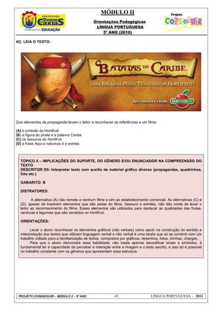 MÓDULO II
Orientações Pedagógicas
LÍNGUA PORTUGUESA
5º ANO (2010)
PROJETO (CON)SEGUIR – MÓDULO 2 – 5º ANO 42 LÍNGUA PORTUGUESA - 2011
42) LEIA O TEXTO:
Que elementos da propaganda levam o leitor a reconhecer as referências a um filme.
(A) o símbolo do Hortifruti
(B) a figura do pirata e a palavra Caribe
(C) os tesouros do Hortifruti
(D) a frase Aqui a natureza é a estrela.
TÓPICO II – IMPLICAÇÕES DO SUPORTE, DO GÊNERO E/OU ENUNCIADOR NA COMPREENSÃO DO
TEXTO
DESCRITOR D5- Interpretar texto com auxílio de material gráfico diverso (propagandas, quadrinhos,
foto etc.)
GABARITO: B
DISTRATORES:
A alternativa (A) não remete a nenhum filme e sim ao estabelecimento comercial. As alternativas (C) e
(D), apesar de trazerem elementos que são pistas do filme, (tesouro e estrela), não dão conta de levar o
leitor ao reconhecimento do filme. Esses elementos são utilizados para destacar as qualidades das frutas,
verduras e legumes que são vendidos no Hortifruti.
ORIENTAÇÕES:
Levar o aluno reconhecer os elementos gráficos (não verbais) como apoio na construção do sentido e
interpretação dos textos que utilizam linguagem verbal e não verbal é uma tarefa que só se constrói com um
trabalho voltado para a familiarização de textos compostos por gráficos, desenhos, fotos, tirinhas, charges.
Para que o aluno demonstre essa habilidade, não basta apenas decodificar sinais e símbolos, é
fundamental ter a capacidade de perceber a interação entre a imagem e o texto escrito, e isso só é possível
no trabalho constante com os gêneros que apresentam essa estrutura.
 