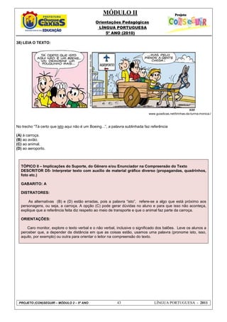 MÓDULO II
Orientações Pedagógicas
LÍNGUA PORTUGUESA
5º ANO (2010)
PROJETO (CON)SEGUIR – MÓDULO 2 – 5º ANO 43 LÍNGUA PORTUGUESA - 2011
38) LEIA O TEXTO:
www.guiadicas.net/tirinhas-da-turma-monica-/
No trecho “Tá certo que isto aqui não é um Boeing...”, a palavra sublinhada faz referência
(A) à carroça.
(B) ao avião.
(C) ao animal.
(D) ao aeroporto.
TÓPICO II – Implicações do Suporte, do Gênero e/ou Enunciador na Compreensão do Texto
DESCRITOR D5- Interpretar texto com auxílio de material gráfico diverso (propagandas, quadrinhos,
foto etc.)
GABARITO: A
DISTRATORES:
As alternativas (B) e (D) estão erradas, pois a palavra “isto”, refere-se a algo que está próximo aos
personagens, ou seja, a carroça. A opção (C) pode gerar dúvidas no aluno e para que isso não aconteça,
explique que a referência feita diz respeito ao meio de transporte e que o animal faz parte da carroça.
ORIENTAÇÕES:
Caro monitor, explore o texto verbal e o não verbal, inclusive o significado dos balões. Leve os alunos a
perceber que, a depender da distância em que as coisas estão, usamos uma palavra (pronome isto, isso,
aquilo, por exemplo) ou outra para orientar o leitor na compreensão do texto.
 