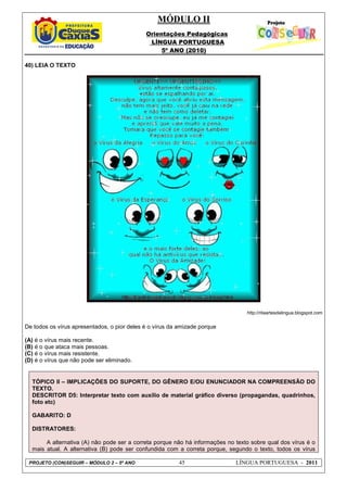 MÓDULO II
Orientações Pedagógicas
LÍNGUA PORTUGUESA
5º ANO (2010)
PROJETO (CON)SEGUIR – MÓDULO 2 – 5º ANO 45 LÍNGUA PORTUGUESA - 2011
40) LEIA O TEXTO
http://ritaartesdalingua.blogspot.com
De todos os vírus apresentados, o pior deles é o vírus da amizade porque
(A) é o vírus mais recente.
(B) é o que ataca mais pessoas.
(C) é o vírus mais resistente.
(D) é o vírus que não pode ser eliminado.
TÓPICO II – IMPLICAÇÕES DO SUPORTE, DO GÊNERO E/OU ENUNCIADOR NA COMPREENSÃO DO
TEXTO.
DESCRITOR D5: Interpretar texto com auxílio de material gráfico diverso (propagandas, quadrinhos,
foto etc)
GABARITO: D
DISTRATORES:
A alternativa (A) não pode ser a correta porque não há informações no texto sobre qual dos vírus é o
mais atual. A alternativa (B) pode ser confundida com a correta porque, segundo o texto, todos os vírus
 