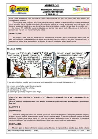 MÓDULO II
Orientações Pedagógicas
LÍNGUA PORTUGUESA
5º ANO (2010)
PROJETO (CON)SEGUIR – MÓDULO 2 – 5º ANO 47 LÍNGUA PORTUGUESA - 2011
aulas, para apresentar uma informação ainda desconhecida ou que não está clara em relação ao
conhecimento do aluno.
É importante levar o gênero próprio para ensinar/instruir, ou seja, o gênero que traz o passo a passo de
como proceder diante de algo que ainda não sabemos realizar, e mostrar a diferença entre os textos. Não
deixe de apresentar os gêneros que têm a função de ensinar/instruir: receita, manual, bula de remédio, etc.
As opções (C) e (D) não causarão dúvidas nos alunos, visto que o texto não provoca o riso/humor e
também não traz em seu interior nenhuma crítica.
ORIENTAÇÕES:
Caro monitor, mais uma vez destacamos a necessidade de fazer a leitura dos textos e explorá-los em
toda sua dimensão. Considerando que alguns alunos ainda não concluíram o processo de alfabetização, o
momento da leitura deve ser produtivo no sentido de garantir que todos sejam beneficiados.
42) LEIA O TEXTO:
Fonte:Jornal O Globo / 2003
O que levou Hagar a concluir que novamente havia esquecido o aniversário de casamento foi
(A) o modo como Helga respondeu a pergunta.
(B) a pergunta que Hagar fez a Helga.
(C) a indiferença de Helga.
(D) o cardápio que Helga preparou para Hagar.
TÓPICO II - IMPLICAÇÕES DO SUPORTE, DO GÊNERO E/OU ENUNCIADOR NA COMPREENSÃO DO
TEXTO.
DESCRITOR D5- Interpretar texto com auxílio de material gráfico diverso (propagandas, quadrinhos,
foto etc.)
GABARITO: D
DISTRATORES:
Apesar de o segundo balão nos mostrar que o tom da voz de Helga não é amigável (letras em negrito),
a opção (A) não permite ao leitor inferir sobre a conclusão de Hagar. O terceiro quadrinho permite ao leitor
verificar a indiferença de Helga, opção (C), mas não nos leva à a resposta correta. A alternativa (B) remete à
pergunta de Hagar, que também não possibilita ao leitor inferir a conclusão da personagem.
ORIENTAÇÕES:
Monitor, para o desenvolvimento dessas competências, é imprescindível atentar que, tanto o texto
 