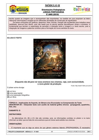 MÓDULO II
Orientações Pedagógicas
LÍNGUA PORTUGUESA
5º ANO (2010)
PROJETO (CON)SEGUIR – MÓDULO 2 – 5º ANO 48 LÍNGUA PORTUGUESA - 2011
escrito quanto as imagens que o acompanham são importantes, na medida em que propiciam ao leitor
relacionar informações e engajar-se em diferentes atividades de construção de significados.
Os textos compostos por gráficos, desenhos, fotos, tirinhas, charges são excelentes para trabalhar essa
habilidade, deve-se ficar atento, pois não basta que os alunos apenas decodifiquem sinais e símbolos, é
fundamental que tenham a capacidade de perceber a interação entre a imagem e o texto escrito, pois a
integração de imagens e palavras contribui para a formação de novos sentidos do texto.
43) LEIA O TEXTO
Enquanto não dá para ver essa aventura nos cinemas, veja, com exclusividade,
o novo pôster da produção.
Fonte: http://www1.folha.uol.com.br
O pôster acima divulga
(A) um livro.
(B) uma peça teatral.
(C) uma exposição fotográfica.
(D) um filme.
TÓPICO II – Implicações do Suporte, do Gênero e/ou Enunciador na Compreensão do Texto
DESCRITOR D5 – Interpretar texto com auxílio de material gráfico diverso (propaganda, quadrinho,
foto, etc)
GABARITO: D
DISTRATORES:
As alternativas (A), (B) e (C) não são corretas, pois, as informações contidas no pôster e no texto
informam ao leitor que se trata de uma aventura que em breve será exibida nos cinemas.
ORIENTAÇÕES:
É importante que se diga ao aluno de que gênero estamos falando (PROPAGANDA). É necessário
 