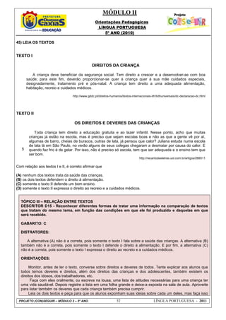 MÓDULO II
Orientações Pedagógicas
LÍNGUA PORTUGUESA
5º ANO (2010)
PROJETO (CON)SEGUIR – MÓDULO 2 – 5º ANO 52 LÍNGUA PORTUGUESA - 2011
45) LEIA OS TEXTOS
TEXTO I
DIREITOS DA CRIANÇA
A criança deve beneficiar da segurança social. Tem direito a crescer e a desenvolver-se com boa
saúde; para este fim, deverão proporcionar-se quer à criança quer à sua mãe cuidados especiais,
designadamente, tratamento pré e pós-natal. A criança tem direito a uma adequada alimentação,
habitação, recreio e cuidados médicos.
http://www.gddc.pt/direitos-humanos/textos-internacionais-dh/tidhuniversais/dc-declaracao-dc.html
TEXTO II
5
OS DIREITOS E DEVERES DAS CRIANÇAS
Toda criança tem direito a educação gratuita e ao lazer infantil. Nesse ponto, acho que muitas
crianças já estão na escola, mas é preciso que sejam escolas boas e não as que a gente vê por aí,
algumas de barro, cheias de buracos, outras de lata, já pensou que calor? Juliana estuda numa escola
de lata lá em São Paulo, no verão alguns de seus colegas chegaram a desmaiar por causa do calor. E
quando faz frio é de gelar. Por isso, não é preciso só escola, tem que ser adequada e o ensino tem que
ser bom.
http://recantodasletras.uol.com.br/artigos/266511
Com relação aos textos I e II, é correto afirmar que
(A) nenhum dos textos trata da saúde das crianças.
(B) os dois textos defendem o direito à alimentação.
(C) somente o texto II defende um bom ensino.
(D) somente o texto II expressa o direito ao recreio e a cuidados médicos.
TÓPICO III – RELAÇÃO ENTRE TEXTOS
DESCRITOR D15 - Reconhecer diferentes formas de tratar uma informação na comparação de textos
que tratam do mesmo tema, em função das condições em que ele foi produzido e daquelas em que
será recebido.
GABARITO: C
DISTRATORES:
A alternativa (A) não é a correta, pois somente o texto I fala sobre a saúde das crianças. A alternativa (B)
também não é a correta, pois somente o texto I defende o direito à alimentação. E por fim, a alternativa (C)
não é a correta, pois somente o texto I expressa o direito ao recreio e a cuidados médicos.
ORIENTAÇÕES:
Monitor, antes de ler o texto, converse sobre direitos e deveres de todos. Tente explicar aos alunos que
todos temos deveres e direitos, além dos direitos das crianças e dos adolescentes, também existem os
direitos dos idosos, dos trabalhadores, etc.
Faça com eles oralmente, ou escreva na lousa, uma lista de atitudes necessárias para uma criança ter
uma vida saudável. Depois registre a lista em uma folha grande e deixe-a exposta na sala de aula. Aproveite
para listar também os deveres que cada criança também precisa cumprir.
Leia os dois textos e peça para que os alunos exponham suas ideias sobre cada um deles, mas faça isso
 