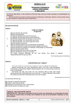 MÓDULO II
Orientações Pedagógicas
LÍNGUA PORTUGUESA
5º ANO (2010)
PROJETO (CON)SEGUIR – MÓDULO 2 – 5º ANO 53 LÍNGUA PORTUGUESA - 2011
ao final de cada leitura, e não somente ao final das duas, para que possam perceber as peculiaridades de
cada texto.
Mostre para eles que ambos os textos possuem semelhanças e diferenças. Retome o texto quantas vezes
se fizer necessário, explorando todas as alternativas.
46) LEIA OS TEXTOS:
TEXTO I
LIVRO DA FAMÍLIA
(Fragmento)
5
10
Algumas famílias são grandes.
Algumas são pequenas.
Em algumas famílias todos são da mesma cor.
Em algumas famílias todos são de cores diferentes.
Nas famílias, todos gostam de abraçar uns aos outros.
Em algumas famílias, uns moram perto dos outros.
Em algumas famílias, uns moram longe dos outros.
Algumas famílias se parecem.
Algumas famílias parecem seus animaizinhos de estimação.
Todas as famílias ficam tristes quando perdem alguém que amam.
Algumas famílias tem padrasto ou madrasta, irmão-postiço ou irmã-postiça.
Algumas famílias adotam filhos.
Algumas famílias tem duas mães ou dois pais.
Algumas famílias têm só pais ou só mães. (...)
Há muitas maneiras diferentes de ser uma família. Sua família é especial,
independentemente do tipo que ela é.
http://picasaweb.google.com/wisneteojopi
TEXTO II
A IMPORTÂNCIA DA “FAMÍLIA”
5
Tem coisa melhor do mundo do que chegar em casa e ter alguém te esperando?
Alguém preocupado com você, perguntando sobre o seu dia e suas dificuldades,
suas perdas e suas vitórias? Alguém sempre disposto com um ombro amigo, pronto pra
te ouvir e te abraçar?
Sua família, pai, mãe, irmã, irmão, avó, avô, sobrinhos, filhos e netos. Sem dúvida
essas pessoas são importantíssimas na sua vida por “n” razões diferentes. Mas podem
ter certeza que todas são importantes para você, sem exceção.
http://leituradiaria.com.br/?p=512
Os dois textos afirmam que
(A) a família é importante para todos.
(B) existem vários tipos de família.
(C) precisamos nos preocupar com a nossa família.
(D) a família sempre nos espera em casa.
TÓPICO III – RELAÇÃO ENTRE TEXTOS
DESCRITOR D15 - Reconhecer diferentes formas de tratar uma informação na comparação de textos
que tratam do mesmo tema, em função das condições em que ele foi produzido e daquelas em que
será recebido.
 