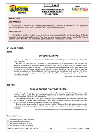 MÓDULO II
Orientações Pedagógicas
LÍNGUA PORTUGUESA
5º ANO (2010)
PROJETO (CON)SEGUIR – MÓDULO 2 – 5º ANO 54 LÍNGUA PORTUGUESA - 2011
GABARITO: A
DISTRATORES:
O conteúdo da alternativa (B) é tratado apenas no texto I. O conteúdo da alternativa (C) não é abordado
em nenhum dos dois textos, e o da alternativa (D) é tratado apenas no texto II.
ORIENTAÇÕES:
É importante explorar os dois textos e promover uma discussão sobre os diversos tipos de família
existentes e representados pelos alunos. Peça para que eles falem um pouco sobre a sua família. Pode-se
trabalhar com o desenho e até mesmo com a produção textual partindo desse assunto.
47) LEIA OS TEXTOS:
TEXTO I
SACOLAS PLÁSTICAS
5
As sacolas plásticas passaram de um símbolo de modernidade para um símbolo de poluição do
Meio Ambiente.
No final do ano passado, reuniram-se representantes de supermercados, da indústria de
plásticos, do governo e de organizações ambientais para discutir o tema "Sacolas plásticas: Você
está realmente informado a respeito?". Foram discutidas alternativas sustentáveis e rentáveis para
as cerca de 18 milhões de sacolas plásticas que circulam no país a cada ano. Sendo a sacola
plástica derivada do petróleo, substância não renovável, a sua degradação pode levar até 400 anos,
seu uso tem grande impacto ambiental. No Brasil, 9,7% do lixo produzido é constituído por
saquinhos plásticos.
http://www1.folha.uol.com.br/folhinha
TEXTO II
ÁGUA NO COPINHO PLÁSTICO? TÔ FORA!
5
Você é adepto da campanha da caneca no escritório? Ou passa o dia bebendo água em copo de
plástico? Pois é. Quem diria que um ato tão corriqueiro e essencial poderia se transformar num
atentado contra a natureza – e o bom senso!
Sim, porque produzir lixo a cada 4 ou 5 goles da água é de engasgar. Há até quem diga que “não
tem problema, o copo vai para a reciclagem”. Mas, gente, se dá para evitar o consumo e a geração
de lixo, por que ficar brincando de fazer castelinho de plástico?!
Que tal lançar a campanha da caneca no seu trabalho? Cada um leva de casa uma caneca de
cerâmica, vidro, plástico, ágata sei lá, e mata a sede sem produzir lixo. Simples, indolor e muito
civilizado.
http://prainhadoriodopeixe.blogspot.com/2010/09/copos-ecologicos-chegam-ao-brasil.html
Os textos I e II tratam:
(A) da preservação do meio ambiente.
(B) do uso das sacolas plásticas.
(C) do consumo e geração de lixo.
(D) da campanha do uso da caneca.
 