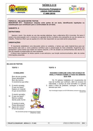 MÓDULO II
Orientações Pedagógicas
LÍNGUA PORTUGUESA
5º ANO (2010)
PROJETO (CON)SEGUIR – MÓDULO 2 – 5º ANO 55 LÍNGUA PORTUGUESA - 2011
TÓPICO III – RELAÇÃO ENTRE TEXTOS
DESCRITOR D15 - Estabelecer relações entre partes de um texto, identificando repetições ou
substituições que contribuem para a continuidade de um texto.
GABARITO: A
DISTRATORES:
Apenas o texto I faz alusão ao uso das sacolas plásticas, logo a alternativa (B) é incorreta. No texto II
existe uma preocupação com o consumo e a geração de lixo e propõe uma campanha do uso da caneca no
trabalho. Podemos inferir que as opções (C) e (D) não respondem ao que está sendo perguntado.
ORIENTAÇÕES:
É importante estabelecer uma discussão sobre os cuidados, o tempo que cada material leva para ser
decomposto pelo solo e, como podemos contribuir para a preservação do meio ambiente. Sugerimos que
apresentem outros textos que tratam do mesmo assunto, a fim de ampliar os conhecimentos dos alunos no
que diz respeito à preservação do meio ambiente.
A leitura deve explorar os textos quanto à sua estrutura, sua função sociocomunicativa, além de outras
informações presentes.
48) LEIA OS TEXTOS:
5
10
15
TEXTO I
O SINALEIRO
Bom dia seu guarda,
Quero atravessar.
Bom dia menino,
O sinal temos que olhar.
O sinal é amarelo,
O que vou fazer?
Espere um instante
O que vai acontecer.
O sinal é vermelho,
O que vou fazer?
Menino cuidado
Senão pode morrer.
O sinal já é verde,
Posso atravessar?
Agora sim menino
É hora de passar.
http://picasaweb.gooogle.com/fegardezani/TrNsito#
51565870341184838
5
TEXTO II
RADARES COMEÇAM A MULTAR AVANÇO DE
SINAL E PARADA SOBRE A FAIXA NA SEMANA
QUE VEM
Os 19 radares instalados em cruzamentos de
ruas de Curitiba que verificam, além do excesso de
velocidade, o avanço do sinal vermelho e a parada
sobre a faixa de pedestre, começam a multar na
semana que vem.
http://clockblogger.blogspot.com/2010/06/radares-comecam-multar-avanco-
de-sinal.html
 